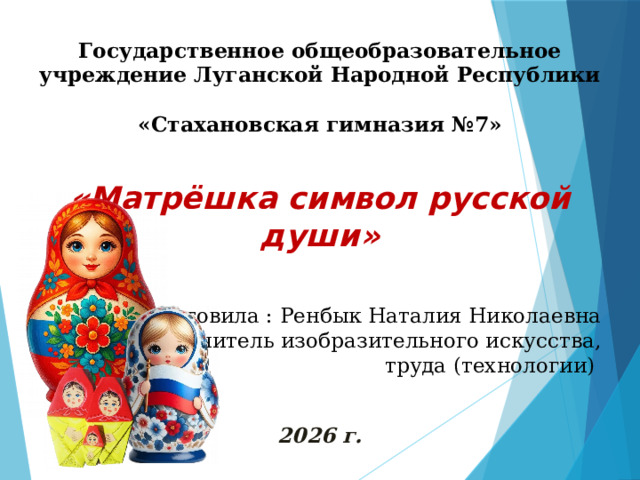 Государственное общеобразовательное учреждение Луганской Народной Республики  «Стахановская гимназия №7»  «Матрёшка символ русской души» Подготовила : Ренбык Наталия Николаевна учитель изобразительного искусства,  труда (технологии) 2026 г. 
