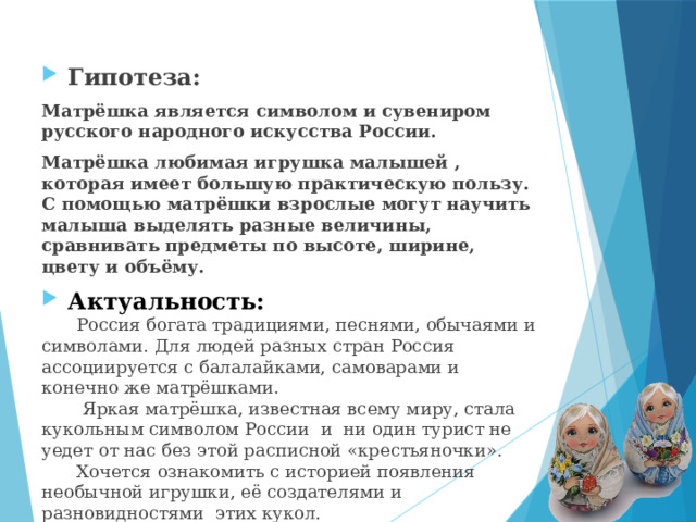Гипотеза: Матрёшка является символом и сувениром русского народного искусства России. Матрёшка любимая игрушка малышей , которая имеет большую практическую пользу. С помощью матрёшки взрослые могут научить малыша выделять разные величины, сравнивать предметы по высоте, ширине, цвету и объёму. Актуальность: Россия богата традициями, песнями, обычаями и символами. Для людей разных стран Россия ассоциируется с балалайками, самоварами и конечно же матрёшками.  Яркая матрёшка, известная всему миру, стала кукольным символом России и ни один турист не уедет от нас без этой расписной «крестьяночки». Хочется ознакомить с историей появления необычной игрушки, её создателями и разновидностями этих кукол. 