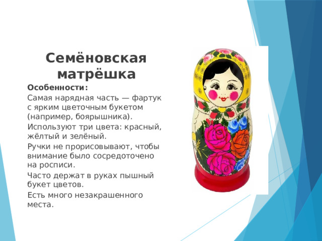 Семёновская матрёшка Особенности: Самая нарядная часть — фартук с ярким цветочным букетом (например, боярышника).  Используют три цвета: красный, жёлтый и зелёный.  Ручки не прорисовывают, чтобы внимание было сосредоточено на росписи.  Часто держат в руках пышный букет цветов.  Есть много незакрашенного места.  