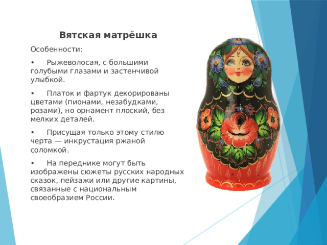 Вятская матрёшка Особенности: •  Рыжеволосая, с большими голубыми глазами и застенчивой улыбкой. •  Платок и фартук декорированы цветами (пионами, незабудками, розами), но орнамент плоский, без мелких деталей. •  Присущая только этому стилю черта — инкрустация ржаной соломкой. •  На переднике могут быть изображены сюжеты русских народных сказок, пейзажи или другие картины, связанные с национальным своеобразием России. 