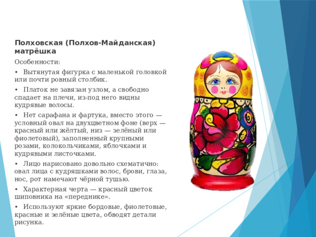 Полховская (Полхов-Майданская) матрёшка Особенности: •  Вытянутая фигурка с маленькой головкой или почти ровный столбик. •  Платок не завязан узлом, а свободно спадает на плечи, из-под него видны кудрявые волосы. •  Нет сарафана и фартука, вместо этого — условный овал на двухцветном фоне (верх — красный или жёлтый, низ — зелёный или фиолетовый), заполненный крупными розами, колокольчиками, яблочками и кудрявыми листочками. •  Лицо нарисовано довольно схематично: овал лица с кудряшками волос, брови, глаза, нос, рот намечают чёрной тушью. •  Характерная черта — красный цветок шиповника на «переднике». •  Используют яркие бордовые, фиолетовые, красные и зелёные цвета, обводят детали рисунка. 