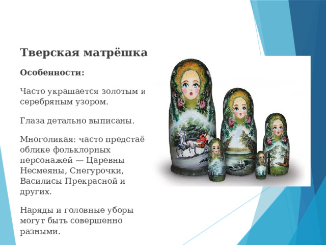 Тверская матрёшка Особенности: Часто украшается золотым или серебряным узором. Глаза детально выписаны. Многоликая: часто предстаёт в облике фольклорных персонажей — Царевны Несмеяны, Снегурочки, Василисы Прекрасной и других.  Наряды и головные уборы могут быть совершенно разными.  