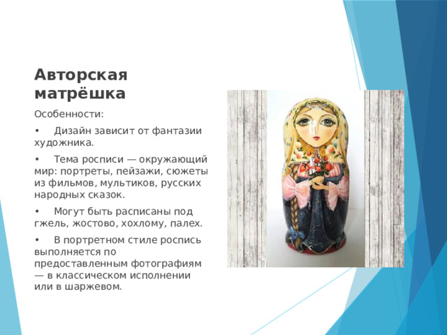 Авторская матрёшка Особенности: •  Дизайн зависит от фантазии художника. •  Тема росписи — окружающий мир: портреты, пейзажи, сюжеты из фильмов, мультиков, русских народных сказок. •  Могут быть расписаны под гжель, жостово, хохлому, палех. •  В портретном стиле роспись выполняется по предоставленным фотографиям — в классическом исполнении или в шаржевом. 