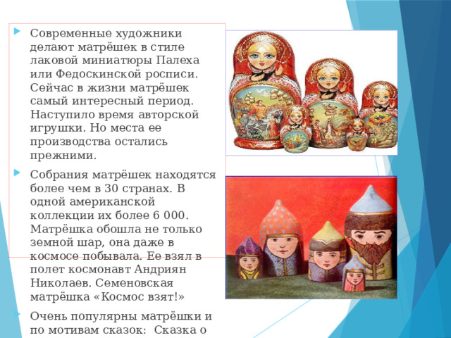 Современные художники делают матрёшек в стиле лаковой миниатюры Палеха или Федоскинской росписи. Сейчас в жизни матрёшек самый интересный период. Наступило время авторской игрушки. Но места ее производства остались прежними. Собрания матрёшек находятся более чем в 30 странах. В одной американской коллекции их более 6 000. Матрёшка обошла не только земной шар, она даже в космосе побывала. Ее взял в полет космонавт Андриян Николаев. Семеновская матрёшка «Космос взят!» Очень популярны матрёшки и по мотивам сказок: Сказка о царе Салтане, Сказка о мертвой царевне Александра Пушкина, Конек-Горбунок Павла Ершова и многие другие… 