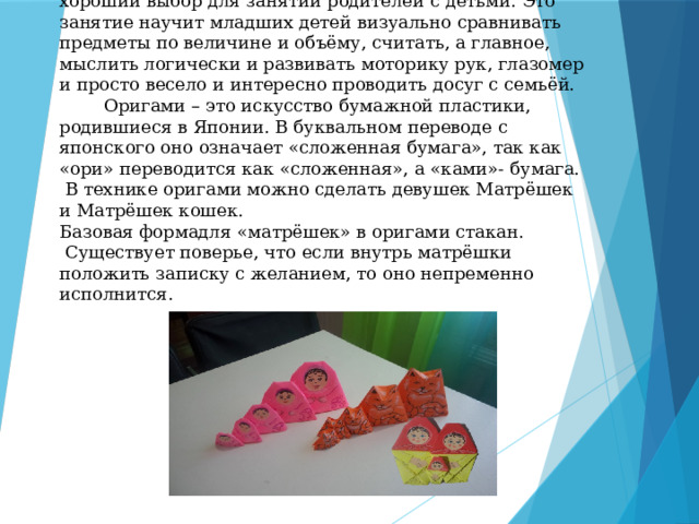 Простая схема матрешки в технике оригами — хороший выбор для занятий родителей с детьми. Это занятие научит младших детей визуально сравнивать предметы по величине и объёму, считать, а главное, мыслить логически и развивать моторику рук, глазомер и просто весело и интересно проводить досуг с семьёй.  Оригами – это искусство бумажной пластики, родившиеся в Японии. В буквальном переводе с японского оно означает «сложенная бумага», так как «ори» переводится как «сложенная», а «ками»- бумага. В технике оригами можно сделать девушек Матрёшек и Матрёшек кошек.  Базовая формадля «матрёшек» в оригами стакан.  Существует поверье, что если внутрь матрёшки положить записку с желанием, то оно непременно исполнится.   