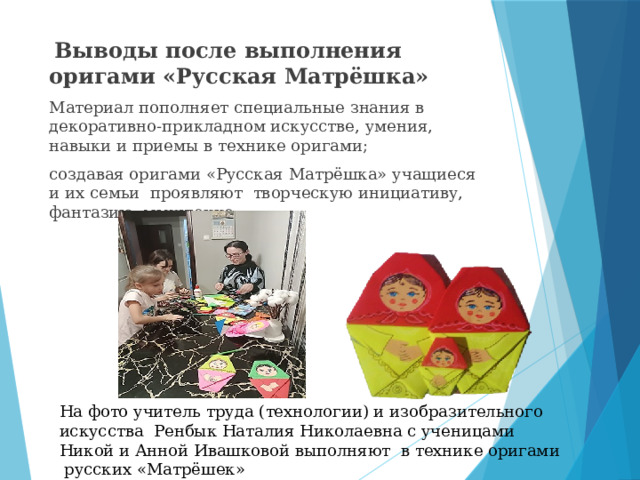  Выводы после выполнения оригами «Русская Матрёшка» Материал пополняет специальные знания в декоративно-прикладном искусстве, умения, навыки и приемы в технике оригами; создавая оригами «Русская Матрёшка» учащиеся и их семьи проявляют творческую инициативу, фантазию, мышление; На фото учитель труда (технологии) и изобразительного искусства Ренбык Наталия Николаевна с ученицами Никой и Анной Ивашковой выполняют в технике оригами русских «Матрёшек» 