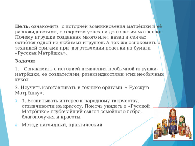 Цель : ознакомить с историей возникновения матрёшки и её разновидностями, с секретом успеха и долголетия матрёшки. Почему игрушка созданная много илет назад и сейчас остаётся одной из любимых игрушек. А так же ознакомить с техникой оригами при изготовлении поделки из бумаги «Русская Матрёшка». Задачи: 1.  Ознакомить с историей появления необычной игрушки-матрёшки, ее создателями, разновидностями этих необычных кукол 2. Научить изготавливать в технике оригами « Русскую Матрёшку». 3. Воспитывать интерес к народному творчеству, отзывчивости на красоту. Помочь увидеть в «Русской Матрёшке» глубочайший смысл семейного добра, благополучия и красоты. Метод: наглядный, практический 