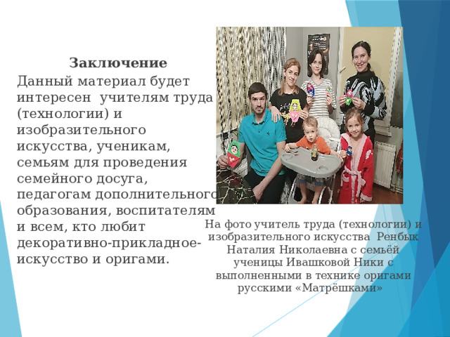 Заключение Данный материал будет интересен учителям труда (технологии) и изобразительного искусства, ученикам, семьям для проведения семейного досуга, педагогам дополнительного образования, воспитателям и всем, кто любит декоративно-прикладное-искусство и оригами. На фото учитель труда (технологии) и изобразительного искусства Ренбык Наталия Николаевна с семьёй ученицы Ивашковой Ники с выполненными в технике оригами русскими «Матрёшками» 