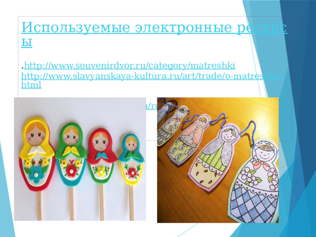 Используемые электронные ресурсы  . http://www.souvenirdvor.ru/category/matreshki  http://www.slavyanskaya-kultura.ru/art/trade/o-matreshke.html  http ://russkayamatreshka.ru/russian-dolls   rosinka-msh.edu.yar.ru dou85.spb.ru 