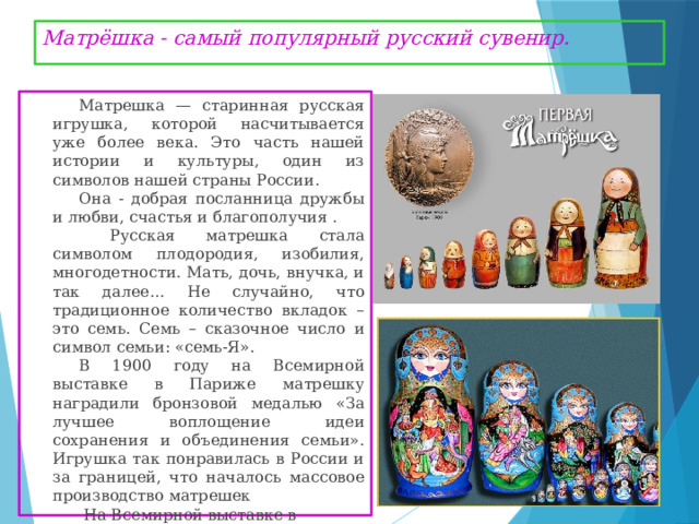 Матрёшка - самый популярный русский сувенир. Матрешка — старинная русская игрушка, которой насчитывается уже более века. Это часть нашей истории и культуры, один из символов нашей страны России. Она - добрая посланница дружбы и любви, счастья и благополучия .  Русская матрешка стала символом плодородия, изобилия, многодетности. Мать, дочь, внучка, и так далее… Не случайно, что традиционное количество вкладок – это семь. Семь – сказочное число и символ семьи: «семь-Я». В 1900 году на Всемирной выставке в Париже матрешку наградили бронзовой медалью «За лучшее воплощение идеи сохранения и объединения семьи». Игрушка так понравилась в России и за границей, что началось массовое производство матрешек  На Всемирной выставке в Брюсселе в 1958г. наша матрёшка получила золотую медаль 