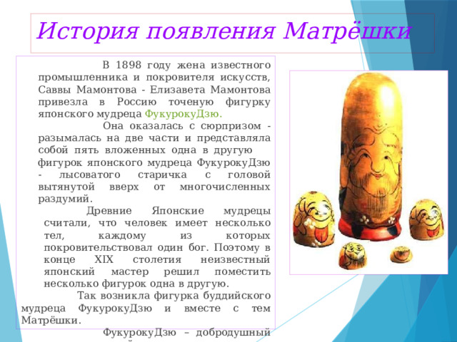 История появления Матрёшки  В 1898 году жена известного промышленника и покровителя искусств, Саввы Мамонтова - Елизавета Мамонтова привезла в Россию точеную фигурку японского мудреца ФукурокуДзю.   Она оказалась с сюрпризом - разымалась на две части и представляла собой пять вложенных одна в другую фигурок японского мудреца ФукурокуДзю - лысоватого старичка с головой вытянутой вверх от многочисленных раздумий.  Древние Японские мудрецы считали, что человек имеет несколько тел, каждому из которых покровительствовал один бог. Поэтому в конце XIX столетия неизвестный японский мастер решил поместить несколько фигурок одна в другую.  Так возникла фигурка буддийского мудреца ФукурокуДзю и вместе с тем Матрёшки.  ФукурокуДзю – добродушный старик, который покровительствовал счастью, процветанию и мудрости. Предполагалось, что именно эта фигурка и натолкнула русских на создание своего варианта разъемной игрушки. 