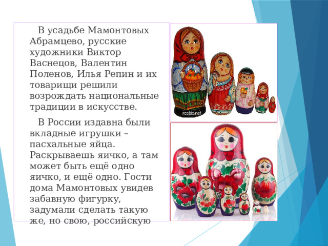  В усадьбе Мамонтовых Абрамцево, русские художники Виктор Васнецов, Валентин Поленов, Илья Репин и их товарищи решили возрождать национальные традиции в искусстве.  В России издавна были вкладные игрушки – пасхальные яйца. Раскрываешь яичко, а там может быть ещё одно яичко, и ещё одно. Гости дома Мамонтовых увидев забавную фигурку, задумали сделать такую же, но свою, российскую 