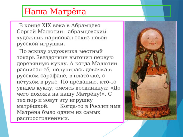 Наша Матрёна  В конце XIX века в Абрамцево Сергей Малютин - абрамцевский художник нарисовал эскиз новой русской игрушки.  По эскизу художника местный токарь Звездочкин выточил первую деревянную куклу. А когда Малютин расписал её, получилась девочка в русском сарафане, в платочке, с петухом в руке. По преданию, кто-то увидев куклу, смеясь воскликнул: «До чего похожа на нашу Матрёну!». С тех пор и зовут эту игрушку матрёшкой. Когда-то в России имя Матрёна было одним из самых распространенных. 