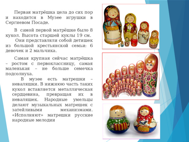 Первая матрёшка цела до сих пор и находится в Музее игрушки в Сергиевом Посаде. В самой первой матрёшке было 8 кукол. Высота старшей куклы 19 см.  Они представляли собой детишек из большой крестьянской семьи: 6 девочек и 2 мальчика. Самая крупная сейчас матрёшка – ростом с первоклассницу, самая маленькая – не больше семечка подсолнуха. В музее есть матрешки – неваляшки. В нижнюю часть таких кукол вставляется металлическая сердцевина, превращая их в неваляшек. Народные умельцы делают музыкальных матрешек с затейливыми механизмами. «Исполняют» матрешки русские народные мелодии 
