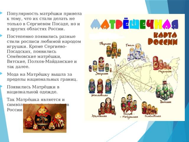 Популярность матрёшки привела к тому, что их стали делать не только в Сергиевом Посаде, но и в других областях России. Постепенно появились разные стили росписи любимой народом игрушки. Кроме Сергиево-Посадских, появились Семёновские матрёшки, Вятские, Полхов-Майданские и так далее. Мода на Матрёшку вышла за пределы национальных границ. Появились Матрёшки в национальной одежде. Так Матрёшка является и символом единства народов России. 