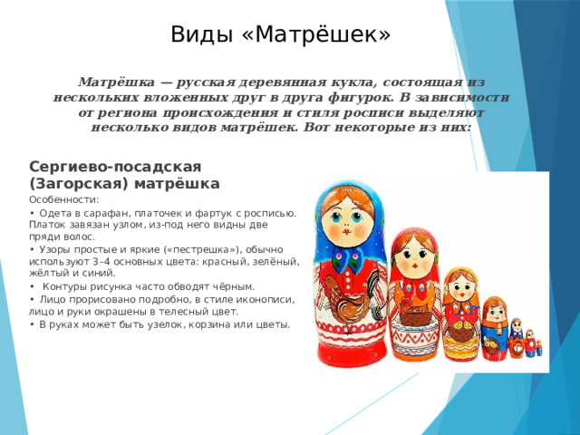 Виды «Матрёшек»   Матрёшка — русская деревянная кукла, состоящая из нескольких вложенных друг в друга фигурок. В зависимости от региона происхождения и стиля росписи выделяют несколько видов матрёшек. Вот некоторые из них:   Сергиево-посадская (Загорская) матрёшка Особенности: •  Одета в сарафан, платочек и фартук с росписью. Платок завязан узлом, из-под него видны две пряди волос. •  Узоры простые и яркие («пестрешка»), обычно используют 3–4 основных цвета: красный, зелёный, жёлтый и синий. •   Контуры рисунка часто обводят чёрным. •  Лицо прорисовано подробно, в стиле иконописи, лицо и руки окрашены в телесный цвет. •  В руках может быть узелок, корзина или цветы. 