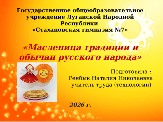 Государственное общеобразовательное учреждение Луганской Народной Республики  «Стахановская гимназия №7»  «Масленица традиции и обычаи русского народа» Подготовила : Ренбык Наталия Николаевна учитель труда (технологии)  2026 г. 