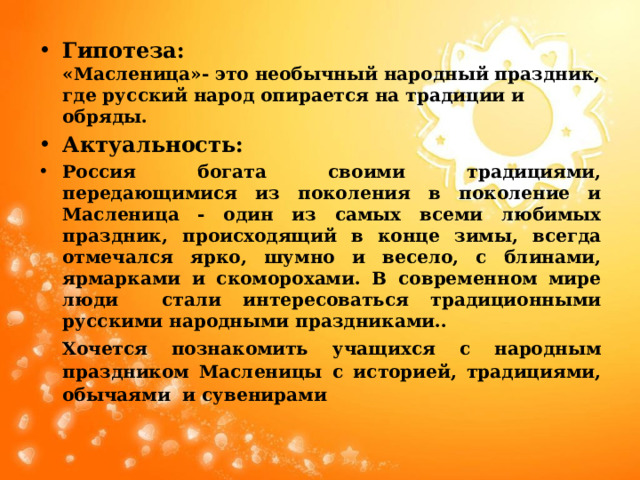 Гипотеза: «Масленица»- это необычный народный праздник, где русский народ опирается на традиции и обряды. Актуальность: Россия богата своими традициями, передающимися из поколения в поколение и Масленица - один из самых всеми любимых праздник, происходящий в конце зимы, всегда отмечался ярко, шумно и весело, с блинами, ярмарками и скоморохами. В современном мире люди стали интересоваться традиционными русскими народными праздниками.. Хочется познакомить учащихся с народным праздником Масленицы с историей, традициями, обычаями и сувенирами 