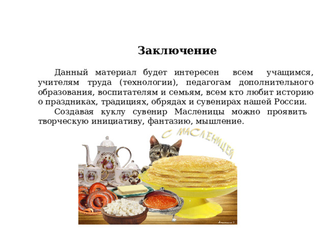  Заключение  Данный материал будет интересен всем учащимся, учителям труда (технологии), педагогам дополнительного образования, воспитателям и семьям, всем кто любит историю о праздниках, традициях, обрядах и сувенирах нашей России. Создавая куклу сувенир Масленицы можно проявить творческую инициативу, фантазию, мышление. 