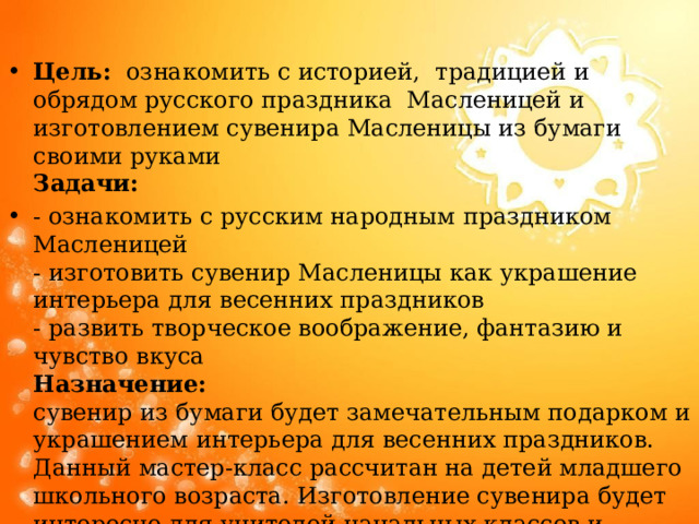 Цель:   ознакомить с историей, традицией и обрядом русского праздника Масленицей и изготовлением сувенира Масленицы из бумаги своими руками  Задачи:   - ознакомить с русским народным праздником Масленицей  - изготовить сувенир Масленицы как украшение интерьера для весенних праздников  - развить творческое воображение, фантазию и чувство вкуса  Назначение:  сувенир из бумаги будет замечательным подарком и украшением интерьера для весенних праздников.   Данный мастер-класс рассчитан на детей младшего школьного возраста. Изготовление сувенира будет интересно для учителей начальных классов и заботливых родителей. 