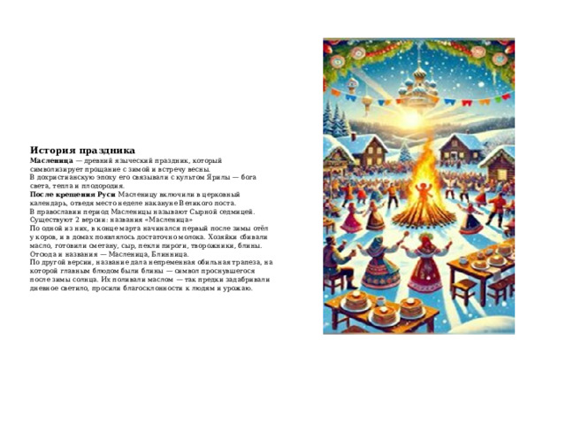 История праздника  Масленица  — древний языческий праздник, который символизирует прощание с зимой и встречу весны.  В дохристианскую эпоху его связывали с культом Ярилы — бога света, тепла и плодородия.   После крещения Руси  Масленицу включили в церковный календарь, отведя место неделе накануне Великого поста.  В православии период Масленицы называют Сырной седмицей.   Существуют 2 версии: названия «Масленица»   По одной из них, в конце марта начинался первый после зимы отёл у коров, и в домах появлялось достаточно молока. Хозяйки сбивали масло, готовили сметану, сыр, пекли пироги, творожники, блины. Отсюда и названия — Масленица, Блинница.  По другой версии, название дала непременная обильная трапеза, на которой главным блюдом были блины — символ проснувшегося после зимы солнца. Их поливали маслом — так предки задабривали дневное светило, просили благосклонности к людям и урожаю.   