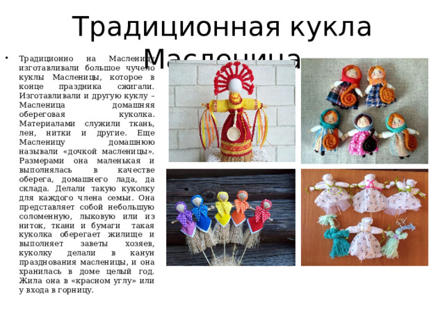 Традиционная кукла Масленица Традиционно на Масленицу изготавливали большое чучело куклы Масленицы, которое в конце праздника сжигали. Изготавливали и другую куклу – Масленица домашняя обереговая куколка. Материалами служили ткань, лен, нитки и другие. Еще Масленицу домашнюю называли «дочкой масленицы». Размерами она маленькая и выполнялась в качестве оберега, домашнего лада, да склада. Делали такую куколку для каждого члена семьи. Она представляет собой небольшую соломенную, лыковую или из ниток, ткани и бумаги такая куколка оберегает жилище и выполняет заветы хозяев, куколку делали в канун празднования масленицы, и она хранилась в доме целый год. Жила она в «красном углу» или у входа в горницу. 