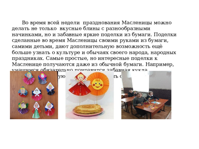 Во время всей недели празднования Масленицы можно делать не только вкусные блины с разнообразными начинками, но и забавные яркие поделки из бумаги. Поделки сделанные во время Масленицы своими руками из бумаги, самими детьми, дают дополнительную возможность ещѐ больше узнать о культуре и обычаях своего народа, народных праздниках. Самые простые, но интересные поделки к Масленице получаются даже из обычной бумаги. Например, учащимся обязательно понравится забавная кукла, Масленица которую они смогут сделать своими руками. 