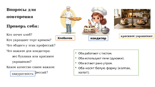 Вопросы для повторения Проверь себя: Кто печет хлеб? Кто украшает торт кремом? Что общего у этих профессий? Что важнее для кондитера: вес буханки или красивое украшение? Какое качество самое важное для обеих профессий? красивое украшение Хлебопек   кондитер Оба работают с тестом. Оба используют печи (духовки). Оба встают рано утром. Оба носят белую форму (колпак, халат). аккуратность  