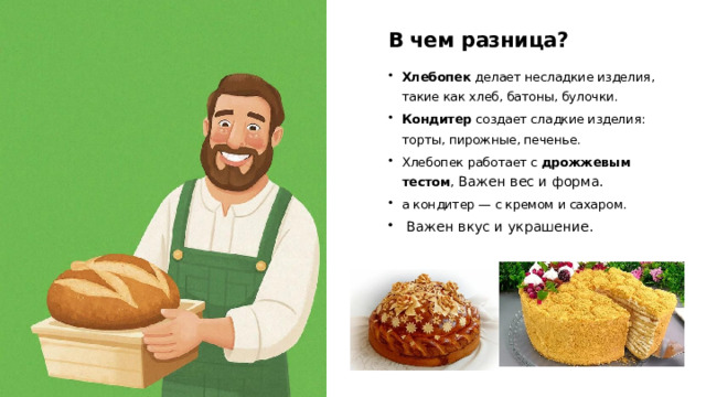 В чем разница? Хлебопек делает несладкие изделия, такие как хлеб, батоны, булочки. Кондитер создает сладкие изделия: торты, пирожные, печенье. Хлебопек работает с  дрожжевым тестом , Важен вес и форма. а кондитер — с кремом и сахаром.  Важен вкус и украшение.  