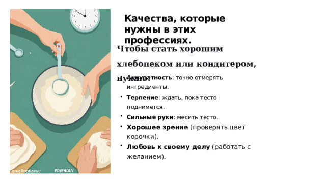 Качества, которые нужны в этих профессиях. Чтобы стать хорошим хлебопеком или кондитером, нужно: Аккуратность : точно отмерять ингредиенты. Терпение : ждать, пока тесто поднимется. Сильные руки : месить тесто. Хорошее зрение  (проверять цвет корочки). Любовь к своему делу  (работать с желанием).  