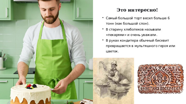 Это интересно! Самый большой торт весил больше 6 тонн (как большой слон). В старину хлебопеков называли «пекарями» и очень уважали. В руках кондитера обычный бисквит превращается в мультяшного героя или цветок.  