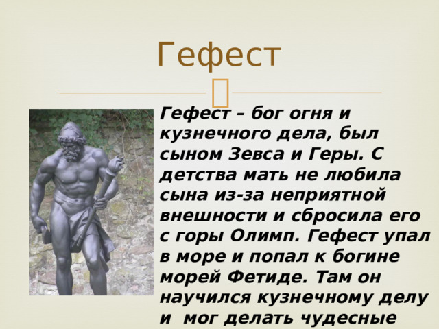 Гефест Гефест – бог огня и кузнечного дела, был сыном Зевса и Геры. С детства мать не любила сына из-за неприятной внешности и сбросила его с горы Олимп. Гефест упал в море и попал к богине морей Фетиде. Там он научился кузнечному делу и мог делать чудесные вещи. Вскоре Гефеста вернули на Олимп, где он помогал всем и ковал молнии для Зевса. 
