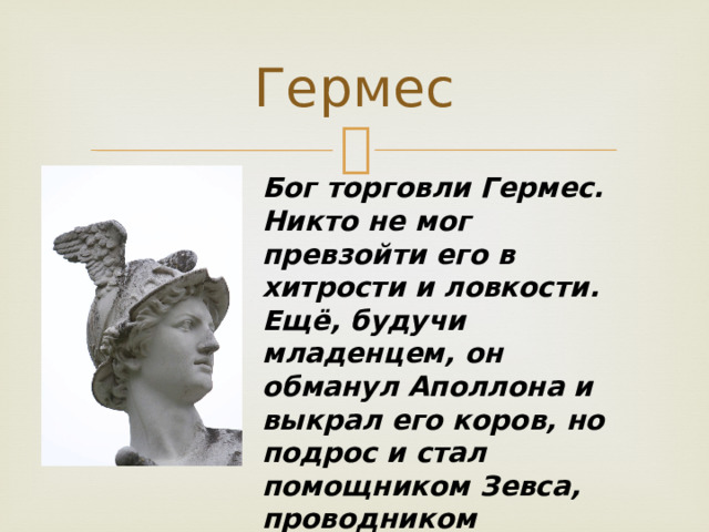 Гермес Бог торговли Гермес. Никто не мог превзойти его в хитрости и ловкости. Ещё, будучи младенцем, он обманул Аполлона и выкрал его коров, но подрос и стал помощником Зевса, проводником заблудших душ в царство Аида. 