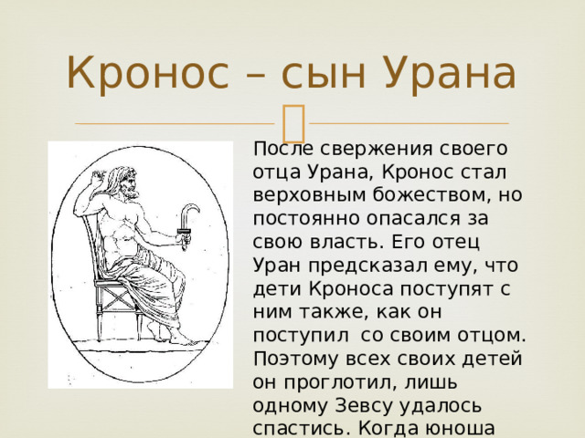 Кронос – сын Урана После свержения своего отца Урана, Кронос стал верховным божеством, но постоянно опасался за свою власть. Его отец Уран предсказал ему, что дети Кроноса поступят с ним также, как он поступил со своим отцом. Поэтому всех своих детей он проглотил, лишь одному Зевсу удалось спастись. Когда юноша подрос, он освободил своих братьев и сестер и они свергли своего отца 