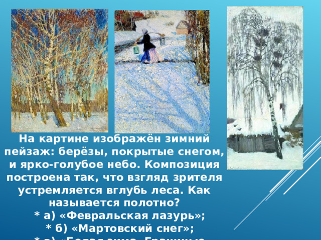 На картине изображён зимний пейзаж: берёзы, покрытые снегом, и ярко‑голубое небо. Композиция построена так, что взгляд зрителя устремляется вглубь леса. Как называется полотно?  * а) «Февральская лазурь»;  * б) «Мартовский снег»;  * в) «Белая зима. Грачиные гнёзда». 