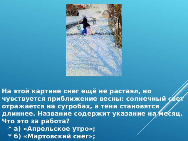 На этой картине снег ещё не растаял, но чувствуется приближение весны: солнечный свет отражается на сугробах, а тени становятся длиннее. Название содержит указание на месяц. Что это за работа?  * а) «Апрельское утро»;  * б) «Мартовский снег»;  * в) «Ранняя весна». 