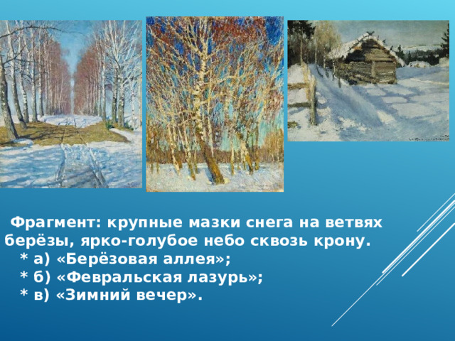  Фрагмент: крупные мазки снега на ветвях берёзы, ярко‑голубое небо сквозь крону.  * а) «Берёзовая аллея»;  * б) «Февральская лазурь»;  * в) «Зимний вечер». 