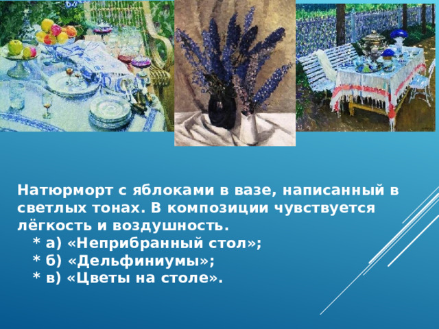 Натюрморт с яблоками в вазе, написанный в светлых тонах. В композиции чувствуется лёгкость и воздушность.  * а) «Неприбранный стол»;  * б) «Дельфиниумы»;  * в) «Цветы на столе». 