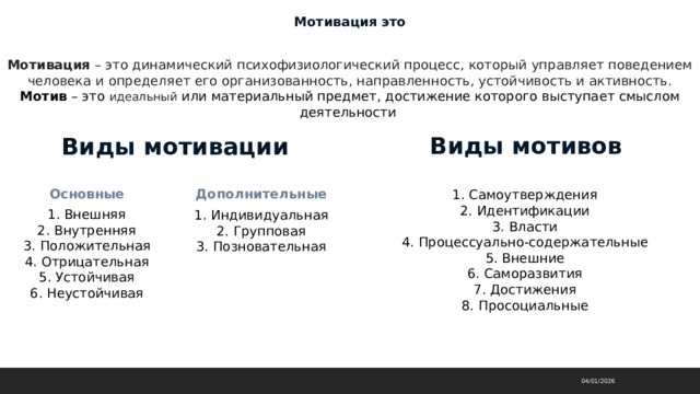 Мотивация это Мотивация  – это динамический психофизиологический процесс, который управляет поведением человека и определяет его организованность, направленность, устойчивость и активность.  Мотив – это идеальный или материальный предмет, достижение которого выступает смыслом деятельности Виды мотивов Виды мотивации Основные Дополнительные 1. Самоутверждения  2. Идентификации  3. Власти  4. Процессуально-содержательные  5. Внешние  6. Саморазвития  7. Достижения  8. Просоциальные 1. Внешняя  2. Внутренняя  3. Положительная  4. Отрицательная  5. Устойчивая  6. Неустойчивая 1. Индивидуальная  2. Групповая  3. Позновательная 04/01/2026 