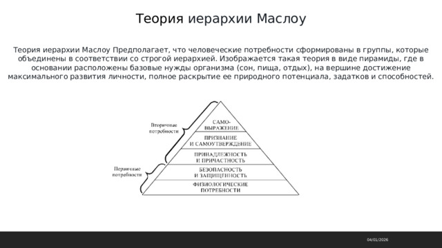 Теория иерархии Маслоу Теория иерархии Маслоу Предполагает, что человеческие потребности сформированы в группы, которые объединены в соответствии со строгой иерархией. Изображается такая теория в виде пирамиды, где в основании расположены базовые нужды организма (сон, пища, отдых), на вершине достижение максимального развития личности, полное раскрытие ее природного потенциала, задатков и способностей. 04/01/2026 