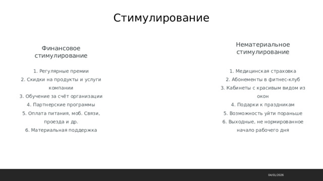 Стимулирование Нематериальное стимулирование Финансовое стимулирование 1. Регулярные премии  2. Скидки на продукты и услуги компании  3. Обучение за счёт организации  4. Партнерские программы  5. Оплата питания, моб. Связи, проезда и др.  6. Материальная поддержка 1. Медицинская страховка  2. Абонементы в фитнес-клуб  3. Кабинеты с красивым видом из окон  4. Подарки к праздникам  5. Возможность уйти пораньше  6. Выходные, не нормированное начало рабочего дня 04/01/2026 