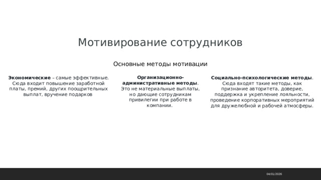 Мотивирование сотрудников Основные методы мотивации Организационно-административные методы . Это не материальные выплаты, но дающие сотрудникам привилегии при работе в компании. Экономические  – самые эффективные. Сюда входит повышение заработной платы, премий, других поощрительных выплат, вручение подарков  Социально-психологические методы . Сюда входят такие методы, как признание авторитета, доверие, поддержка и укрепление лояльности, проведение корпоративных мероприятий для дружелюбной и рабочей атмосферы. 04/01/2026 