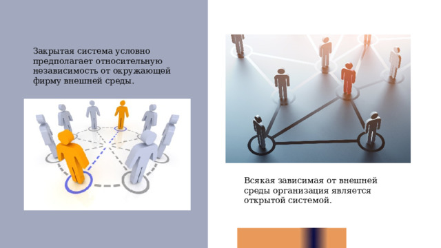 Закрытая система условно предполагает относительную независимость от окружающей фирму внешней среды. Всякая зависимая от внешней среды организация является открытой системой. 1 