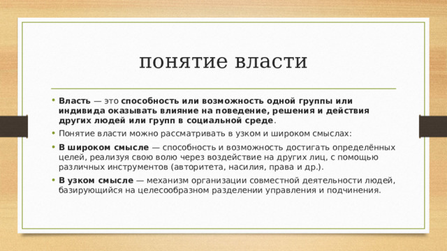 понятие власти Власть  — это  способность или возможность одной группы или индивида оказывать влияние на поведение, решения и действия других людей или групп в социальной среде .  Понятие власти можно рассматривать в узком и широком смыслах:  В широком смысле  — способность и возможность достигать определённых целей, реализуя свою волю через воздействие на других лиц, с помощью различных инструментов (авторитета, насилия, права и др.).  В узком смысле  — механизм организации совместной деятельности людей, базирующийся на целесообразном разделении управления и подчинения.  