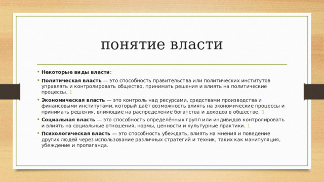 понятие власти Некоторые виды власти : Политическая власть  — это способность правительства или политических институтов управлять и контролировать общество, принимать решения и влиять на политические процессы.  1 Экономическая власть  — это контроль над ресурсами, средствами производства и финансовыми институтами, который даёт возможность влиять на экономические процессы и принимать решения, влияющие на распределение богатства и доходов в обществе.  1 Социальная власть  — это способность определённых групп или индивидов контролировать и влиять на социальные отношения, нормы, ценности и культурные практики.  1 Психологическая власть  — это способность убеждать, влиять на мнения и поведение других людей через использование различных стратегий и техник, таких как манипуляция, убеждение и пропаганда.  