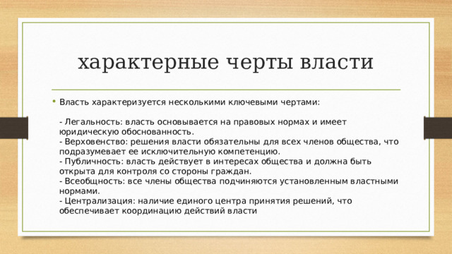 характерные черты власти Власть характеризуется несколькими ключевыми чертами:   - Легальность: власть основывается на правовых нормах и имеет юридическую обоснованность.  - Верховенство: решения власти обязательны для всех членов общества, что подразумевает ее исключительную компетенцию.  - Публичность: власть действует в интересах общества и должна быть открыта для контроля со стороны граждан.  - Всеобщность: все члены общества подчиняются установленным властными нормами.  - Централизация: наличие единого центра принятия решений, что обеспечивает координацию действий власти 