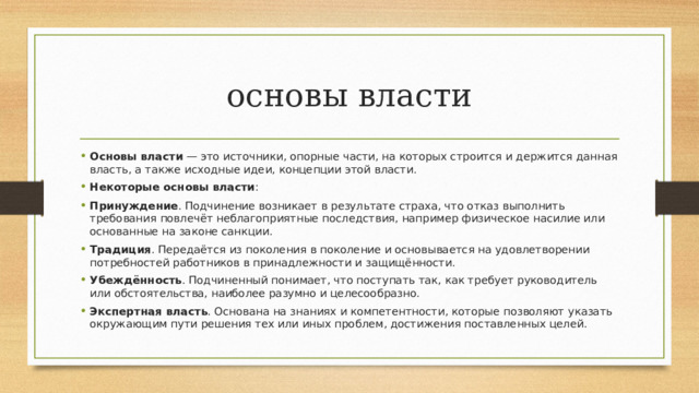 основы власти Основы власти  — это источники, опорные части, на которых строится и держится данная власть, а также исходные идеи, концепции этой власти. Некоторые основы власти : Принуждение . Подчинение возникает в результате страха, что отказ выполнить требования повлечёт неблагоприятные последствия, например физическое насилие или основанные на законе санкции.  Традиция . Передаётся из поколения в поколение и основывается на удовлетворении потребностей работников в принадлежности и защищённости.  Убеждённость . Подчиненный понимает, что поступать так, как требует руководитель или обстоятельства, наиболее разумно и целесообразно.  Экспертная власть . Основана на знаниях и компетентности, которые позволяют указать окружающим пути решения тех или иных проблем, достижения поставленных целей.  