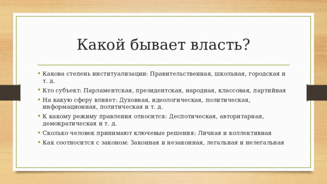 Какой бывает власть? Какова степень институализации: Правительственная, школьная, городская и т. д. Кто субъект: Парламентская, президентская, народная, классовая, партийная На какую сферу влияет: Духовная, идеологическая, политическая, информационная, политическая и т. д. К какому режиму правления относится: Деспотическая, авторитарная, демократическая и т. д. Сколько человек принимают ключевые решения: Личная и коллективная Как соотносится с законом: Законная и незаконная, легальная и нелегальная 