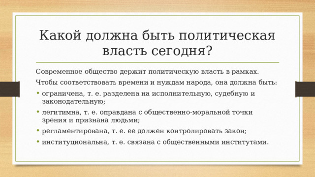 Какой должна быть политическая власть сегодня? Современное общество держит политическую власть в рамках. Чтобы соответствовать времени и нуждам народа, она должна быть: ограничена, т. е. разделена на исполнительную, судебную и законодательную; легитимна, т. е. оправдана с общественно-моральной точки зрения и признана людьми; регламентирована, т. е. ее должен контролировать закон; институциональна, т. е. связана с общественными институтами. 