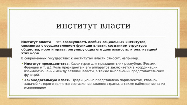 институт власти Институт власти  — это  совокупность особых социальных институтов, связанных с осуществлением функции власти, созданием структуры общества, норм и права, регулирующих его деятельность, и реализацией этих норм .  В современных государствах к институтам власти относят, например: Институт президентства . Характерен для президентских республик (России, Франции и т. д.). Роль президента и его аппаратов заключается в координации взаимоотношений между ветвями власти, а также выполнении представительских функций.  Законодательную власть . Традиционно представлена парламентом, главной задачей которого является составление законов страны, а также наблюдение за их исполнением.  